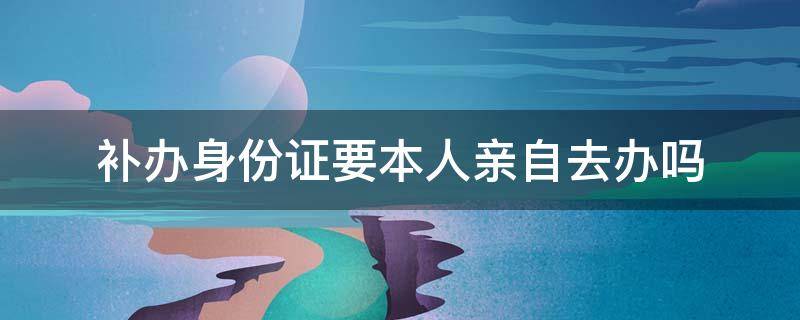 补办身份证要本人亲自去办吗 身份证补办需要本人亲自去吗