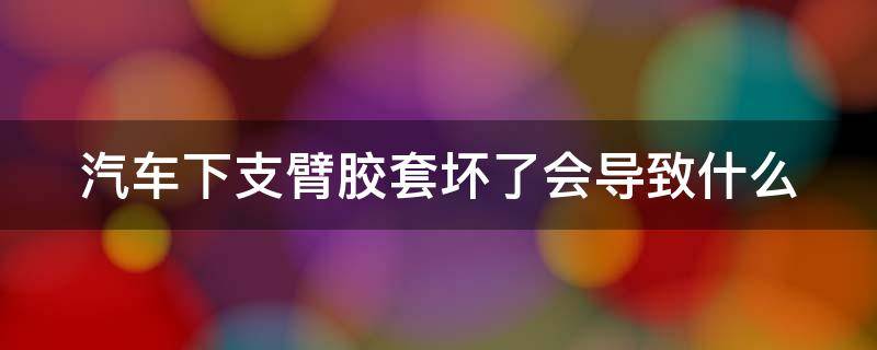 汽车下支臂胶套坏了会导致什么（下支臂换胶套还是换总成）