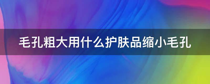 毛孔粗大用什么护肤品缩小毛孔（毛孔粗大用什么护肤品缩小毛孔好）