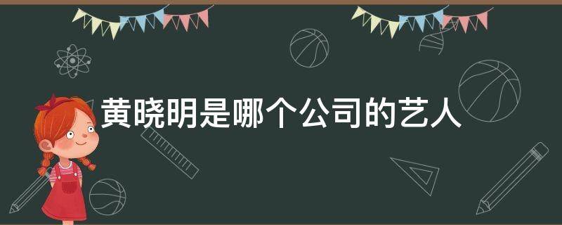 黄晓明是哪个公司的艺人（黄晓明经纪公司有哪些艺人）