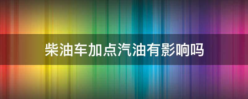 柴油车加点汽油有影响吗 汽油车加点柴油会怎么样