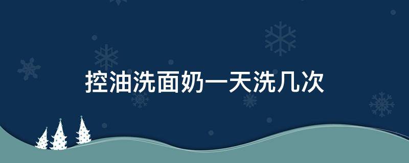 控油洗面奶一天洗几次（洗面奶控油能持续多久）