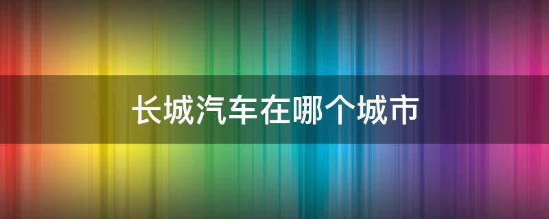 长城汽车在哪个城市（长城汽车在河北哪个城市）