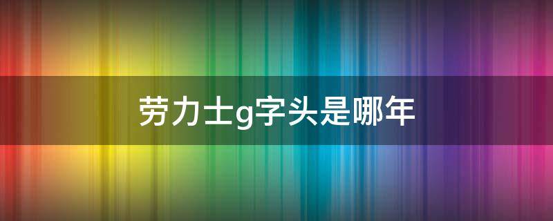 勞力士g字頭是哪年 勞力士g字頭是哪年的