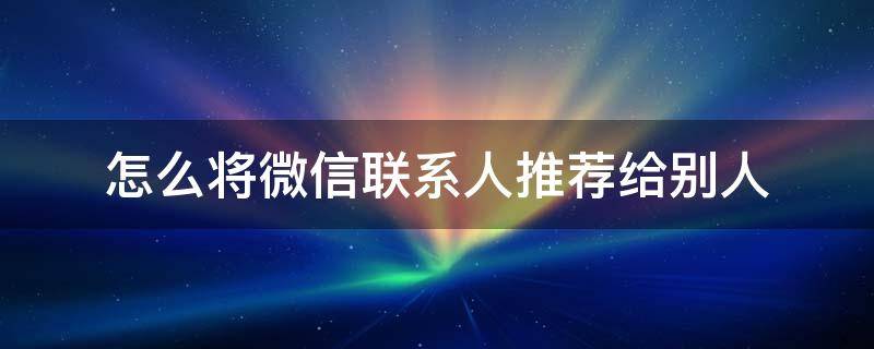 怎么将微信联系人推荐给别人（怎样将微信好友推荐给别人?）