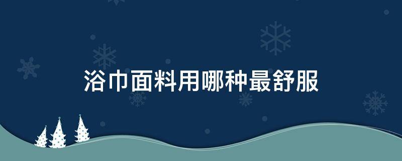 浴巾面料用哪种最舒服（什么材质的浴巾最舒服）