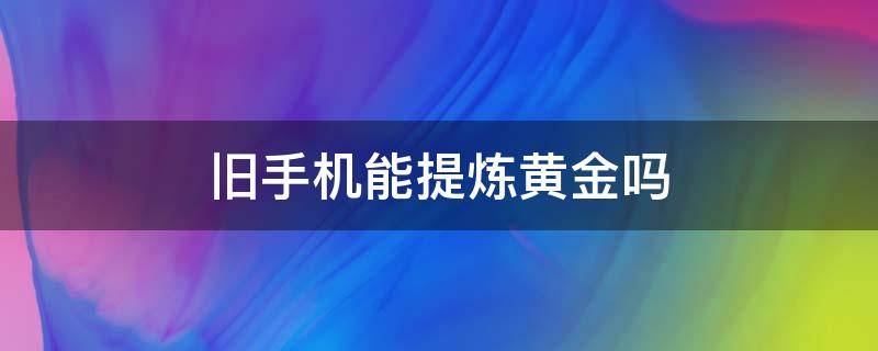 舊手機(jī)能提煉黃金嗎（舊手機(jī)怎么能提煉出黃金）