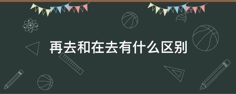 再去和在去有什么区别（在去还是再去）