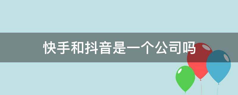 快手和抖音是一个公司吗 快手和抖音是不是一个公司的