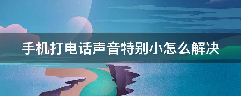 手机打电话声音特别小怎么解决（手机打电话声音特别小怎么解决方法）