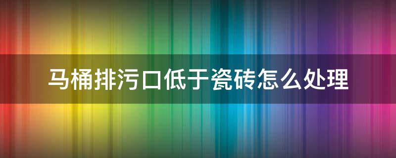 马桶排污口低于瓷砖怎么处理 马桶排污口 为什么要高出地面