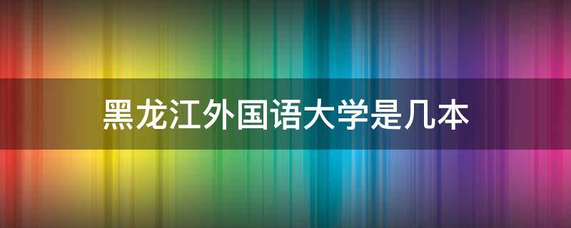 黑龙江外国语大学是几本（黑龙江外国语大学是211吗）