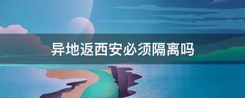 异地返西安必须隔离吗 外地返西安需要隔离吗