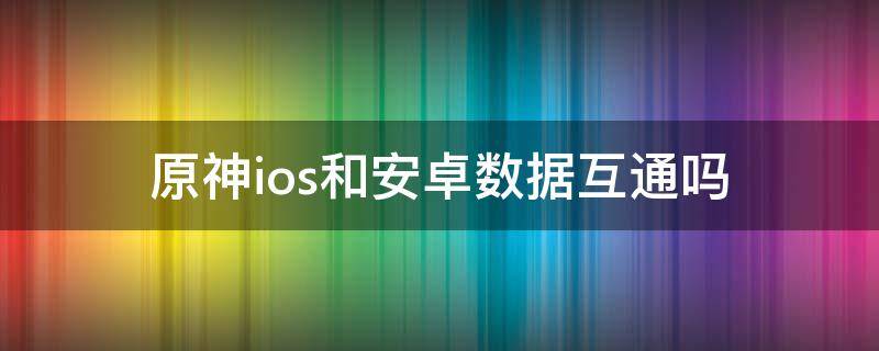 原神ios和安卓数据互通吗（原神ios和安卓数据互通么）