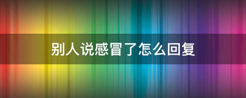 别人说感冒了怎么回复 别人说感冒了我应该怎么回答