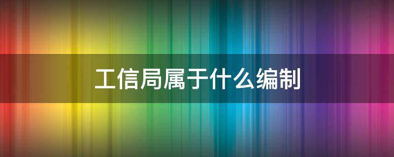 工信局属于什么编制 工信局属于哪个单位