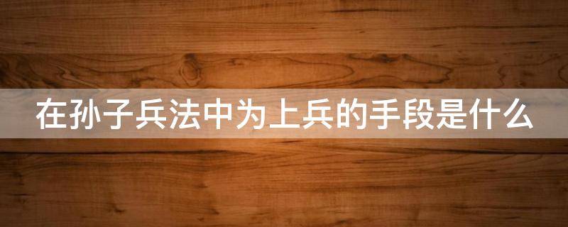 在孙子兵法中为上兵的手段是什么 在孙子兵法中为上兵的手段是什么手段