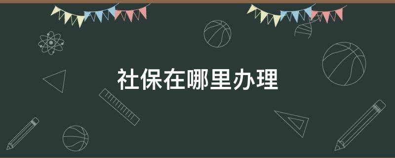 社保在哪里办理（佛山社保在哪里办理）