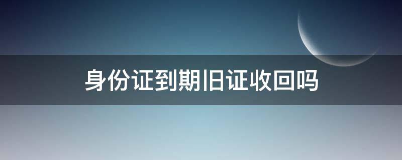 身份证到期旧证收回吗（身份证到期办理旧身份证收回吗）