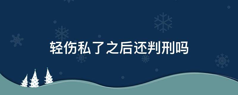 輕傷私了之后還判刑嗎（重傷私了了,還用判刑嗎）