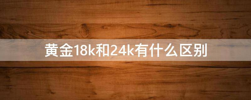 黄金18k和24k有什么区别（黄金18k和24k有什么区别差价多少钱）