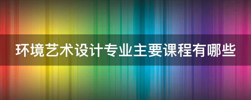 環(huán)境藝術(shù)設(shè)計專業(yè)主要課程有哪些（環(huán)境藝術(shù)設(shè)計專業(yè)有什么課程）