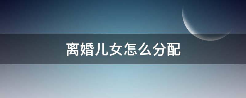 離婚兒女怎么分配 雙方離婚兒女怎么分配