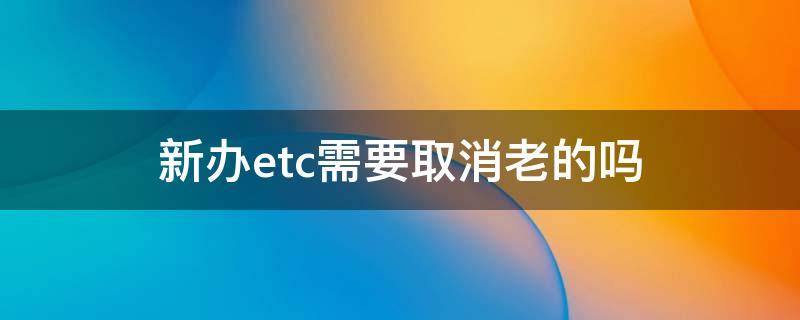 新办etc需要取消老的吗（老etc怎么注销办理新etc）