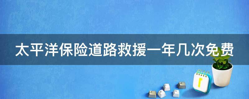 太平洋保险道路救援一年几次免费（太平洋保险道路救援一年几次免费的）