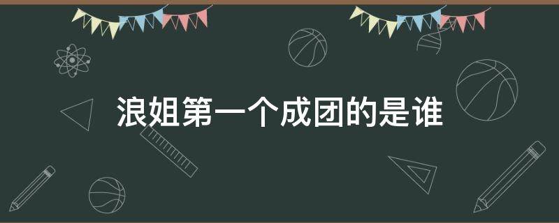 浪姐第一個成團的是誰 浪姐最后五人成團是誰