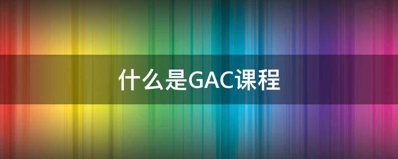 什么是GAC课程（GAC是什么课程）