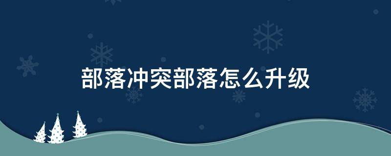 部落冲突部落怎么升级 部落冲突部落怎么升级快速发展