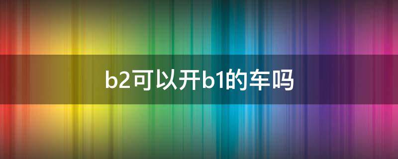 b2可以开b1的车吗 驾照b2可以开b1的车吗