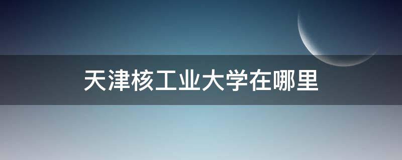 天津核工业大学在哪里 中国核工业大学在天津什么地方