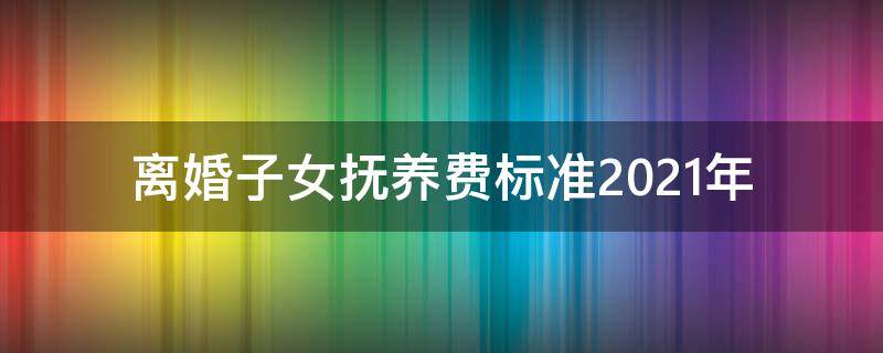 離婚子女撫養(yǎng)費標準2021年（2021年離婚孩子的撫養(yǎng)費）