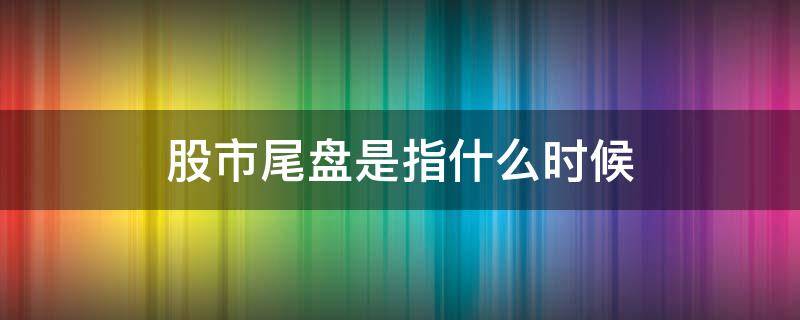 股市尾盤是指什么時候 股市的尾盤是什么時候