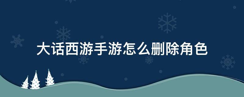 大话西游手游怎么删除角色 大话西游手游怎么删除角色 删除角色方法