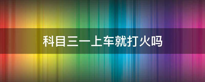 科目三一上車就打火嗎 科目三上車用打火嗎