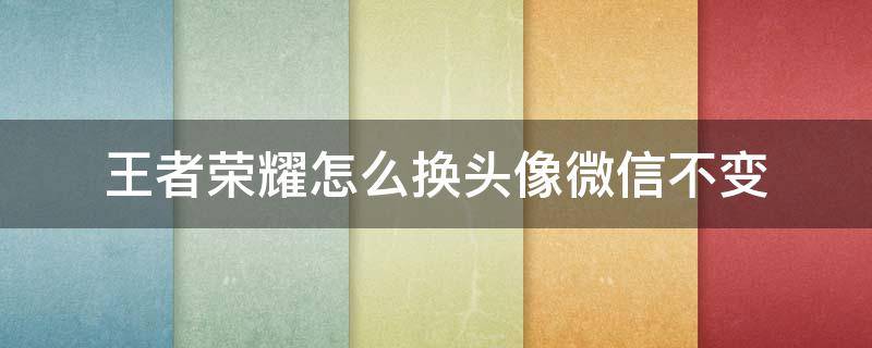 王者荣耀怎么换头像微信不变 微信都换头像了,怎么王者荣耀还是不变的