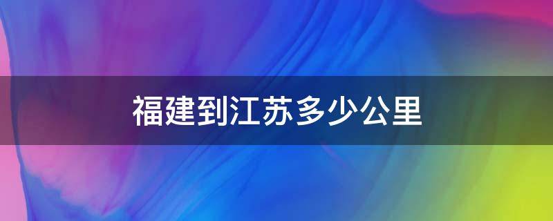 福建到江苏多少公里（福建到江苏多少公里坐动车）