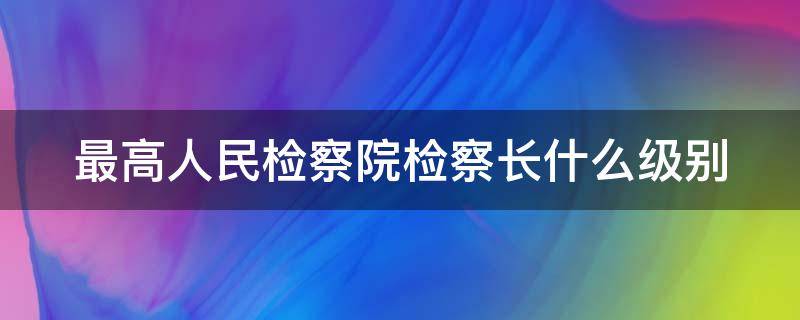 最高人民檢察院檢察長什么級別（全國最高人民檢察院檢察長什么級別）