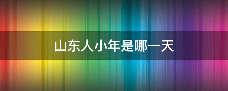 山東人小年是哪一天（山東哪天過小年）