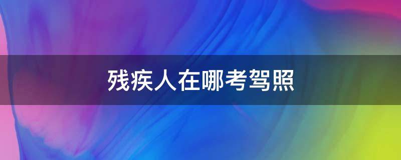 残疾人在哪考驾照 残疾人考驾照在哪里考在哪里报名