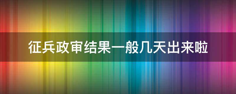 征兵政审结果一般几天出来啦（征兵政审结果多久出来）