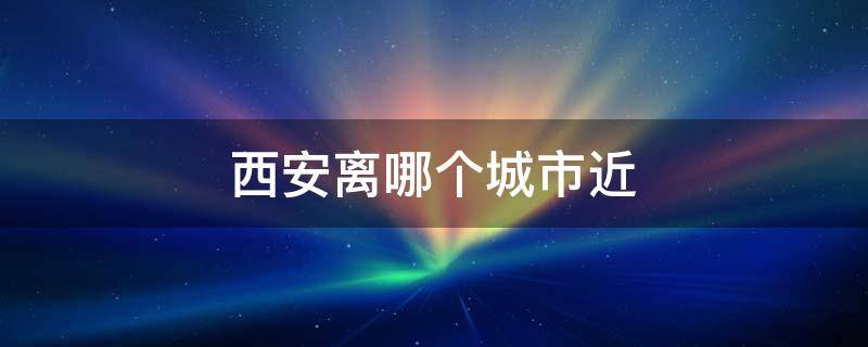 西安离哪个城市近 西安离哪个城市近点