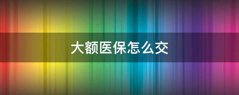 大額醫(yī)保怎么交 2022年大額醫(yī)保怎么交