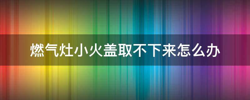 燃气灶小火盖取不下来怎么办（燃气灶的内火盖取不下来）