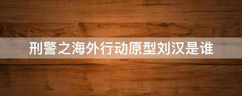 刑警之海外行動原型劉漢是誰（刑警之海外行動原型漢龍）