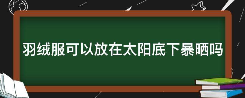 羽絨服可以放在太陽(yáng)底下暴曬嗎（羽絨服可以放在太陽(yáng)底下暴曬嗎為什么）