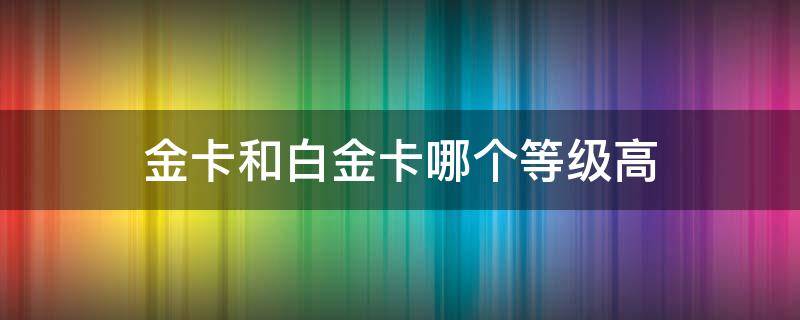 金卡和白金卡哪个等级高（移动金卡和白金卡哪个等级高）